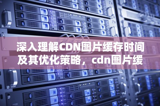 深入理解CDN图片缓存时间及其优化策略，cdn图片缓存时间多久