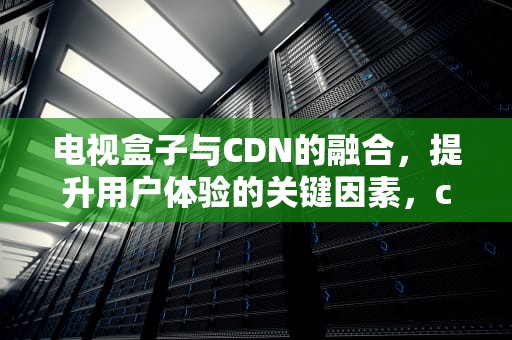 电视盒子与CDN的融合，提升用户体验的关键因素，cdn电视盒子