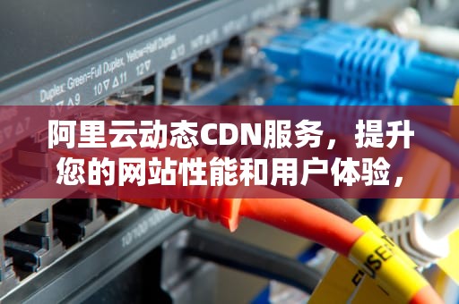 阿里云动态CDN服务，提升您的网站性能和用户体验，阿里云动态cdn
