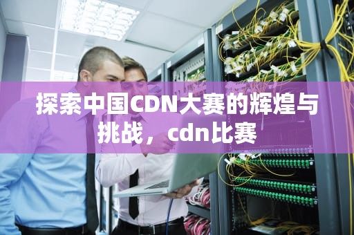 探索中国CDN大赛的辉煌与挑战，cdn比赛