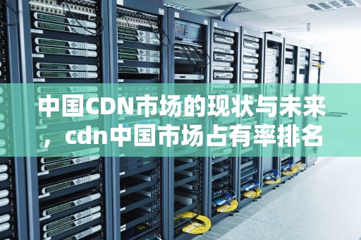 中国CDN市场的现状与未来，cdn中国市场占有率排名