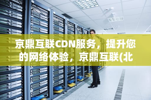 京鼎互联CDN服务，提升您的网络体验，京鼎互联(北京)咨询管理有限公司