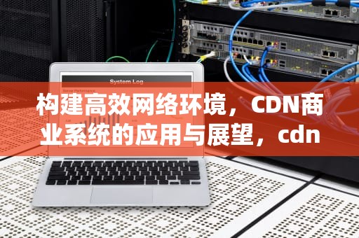 构建高效网络环境，CDN商业系统的应用与展望，cdn商业模式