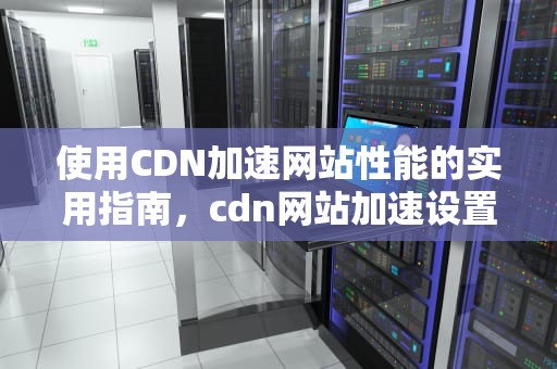 使用CDN加速网站性能的实用指南，cdn网站加速设置