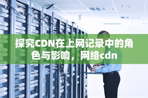 探究CDN在上网记录中的角色与影响，网络cdn
