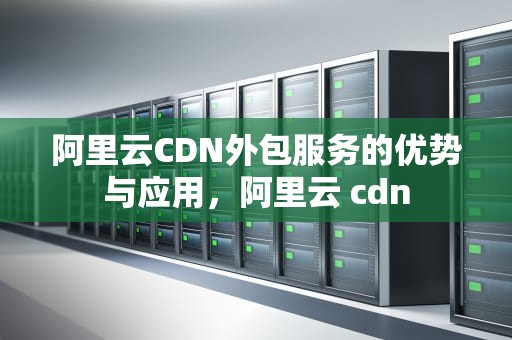 阿里云CDN外包服务的优势与应用，阿里云 cdn