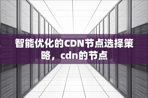 智能优化的CDN节点选择策略，cdn的节点