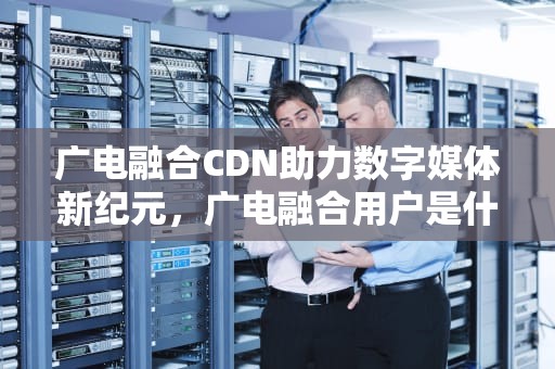 广电融合CDN助力数字媒体新纪元，广电融合用户是什么意思