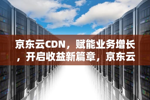 京东云CDN，赋能业务增长，开启收益新篇章，京东云cdn故障