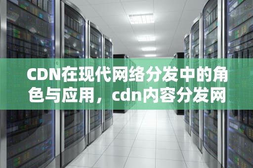 CDN在现代网络分发中的角色与应用，cdn内容分发网络