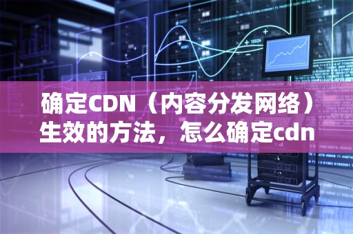 确定CDN（内容分发网络）生效的方法，怎么确定cdn生效时间