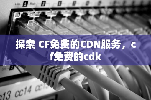 探索 CF免费的CDN服务，cf免费的cdk
