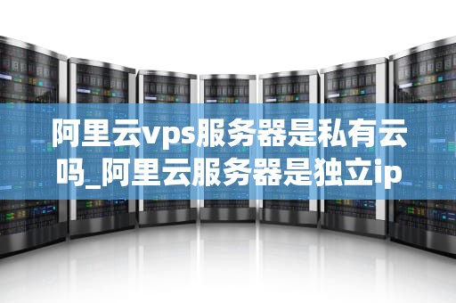 阿里云vps服务器是私有云吗_阿里云服务器是独立ip吗_阿里云VPS服务器：私有云的优势与实践
