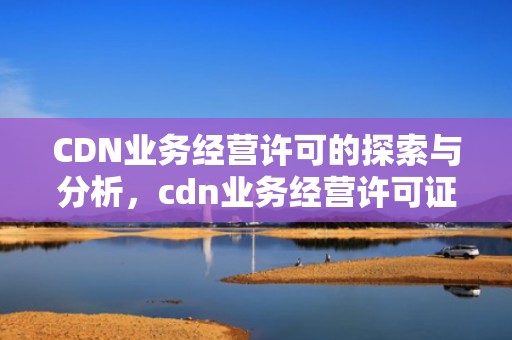 CDN业务经营许可的探索与分析，cdn业务经营许可证