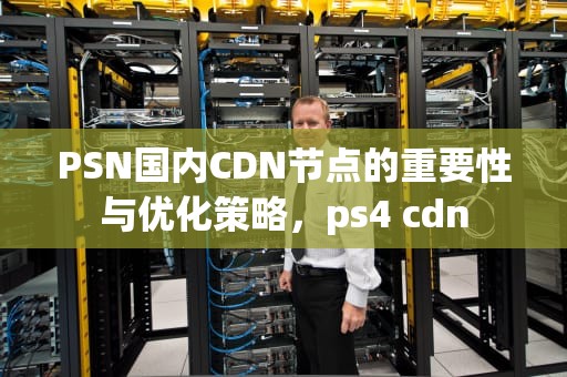 PSN国内CDN节点的重要性与优化策略，ps4 cdn