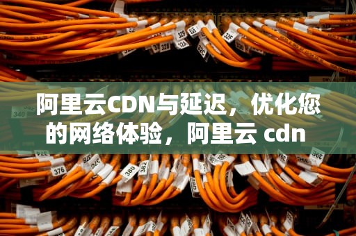 阿里云CDN与延迟，优化您的网络体验，阿里云 cdn 加速