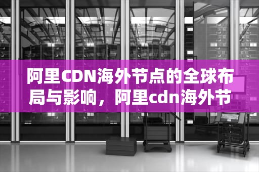 阿里CDN海外节点的全球布局与影响，阿里cdn海外节点是什么