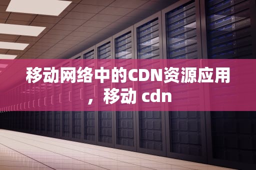 移动网络中的CDN资源应用，移动 cdn