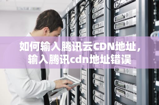 如何输入腾讯云CDN地址，输入腾讯cdn地址错误