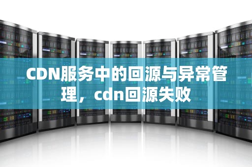 CDN服务中的回源与异常管理，cdn回源失败