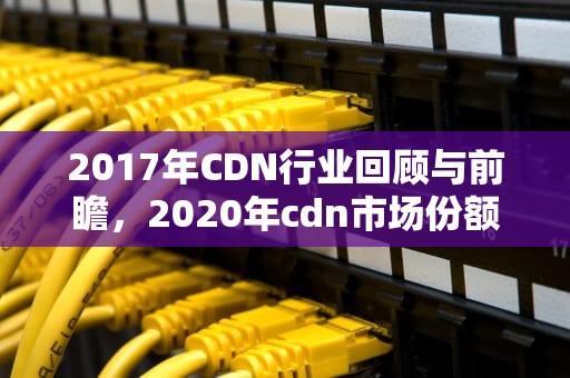 2017年CDN行业回顾与前瞻，2020年cdn市场份额