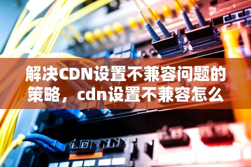 解决CDN设置不兼容问题的策略，cdn设置不兼容怎么处理