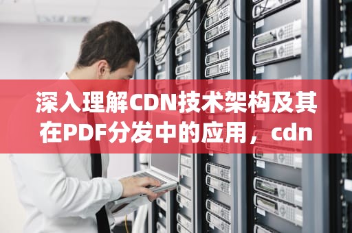 深入理解CDN技术架构及其在PDF分发中的应用，cdn技术架构 pdf 百度云