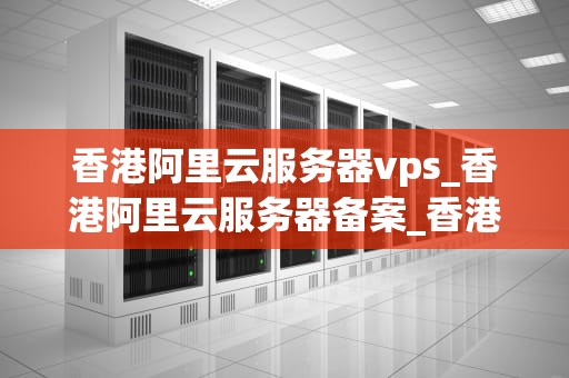 香港阿里云服务器vps_香港阿里云服务器备案_香港阿里云服务器VPS的优势与应用