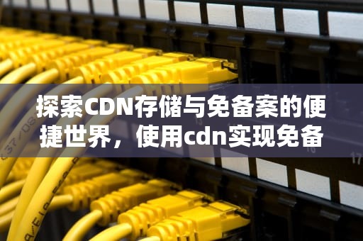 探索CDN存储与免备案的便捷世界，使用cdn实现免备案