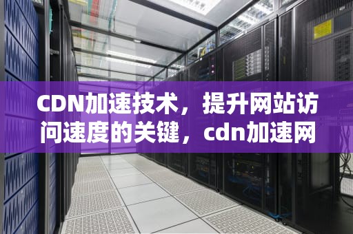 CDN加速技术，提升网站访问速度的关键，cdn加速网站访问什么意思