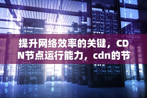 提升网络效率的关键，CDN节点运行能力，cdn的节点