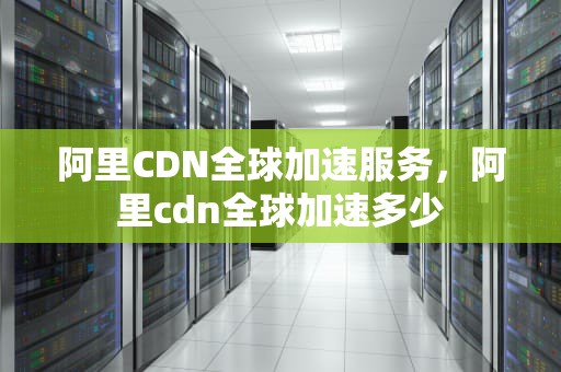 阿里CDN全球加速服务，阿里cdn全球加速多少
