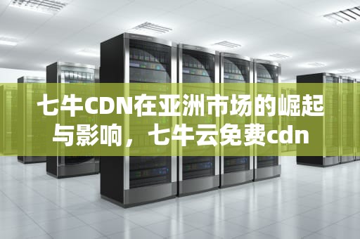 七牛CDN在亚洲市场的崛起与影响，七牛云免费cdn
