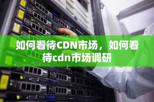如何看待CDN市场，如何看待cdn市场调研
