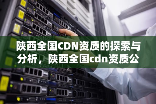 陕西全国CDN资质的探索与分析，陕西全国cdn资质公司