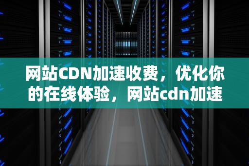 网站CDN加速收费，优化你的在线体验，网站cdn加速收费吗