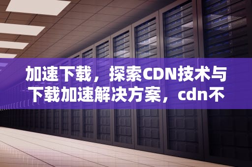 加速下载，探索CDN技术与下载加速解决方案，cdn不能下载加速器吗