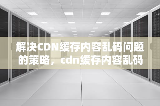 解决CDN缓存内容乱码问题的策略，cdn缓存内容乱码怎么解决