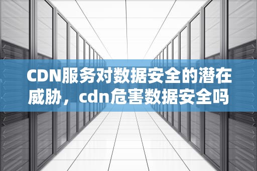 CDN服务对数据安全的潜在威胁，cdn危害数据安全吗