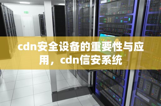 cdn安全设备的重要性与应用，cdn信安系统