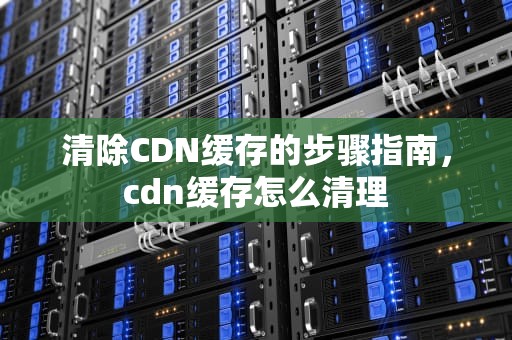 清除CDN缓存的步骤指南，cdn缓存怎么清理