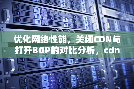 优化网络性能，关闭CDN与打开BGP的对比分析，cdn怎么关闭