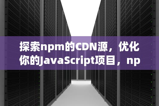 探索npm的CDN源，优化你的JavaScript项目，npm cdn