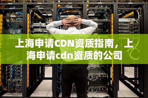 上海申请CDN资质指南，上海申请cdn资质的公司