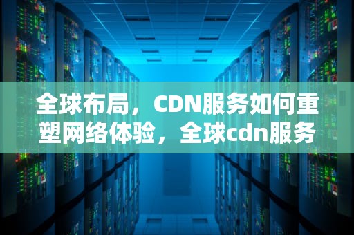 全球布局，CDN服务如何重塑网络体验，全球cdn服务公司