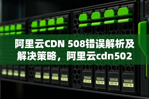 阿里云CDN 508错误解析及解决策略，阿里云cdn502