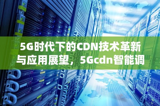 5G时代下的CDN技术革新与应用展望，5Gcdn智能调度决策支撑系统引入?进行热点决策