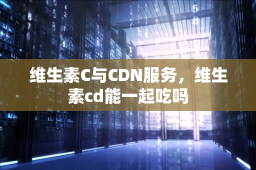 维生素C与CDN服务，维生素cd能一起吃吗