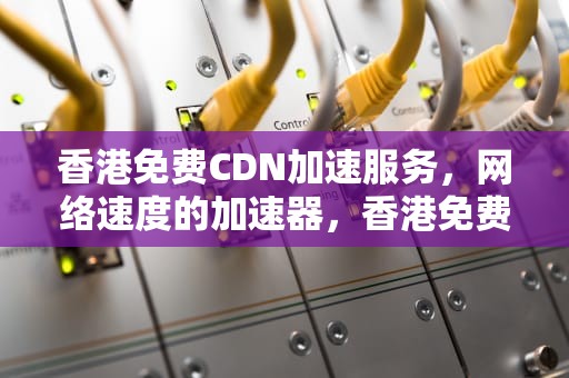 香港免费CDN加速服务，网络速度的加速器，香港免费cdn加速器