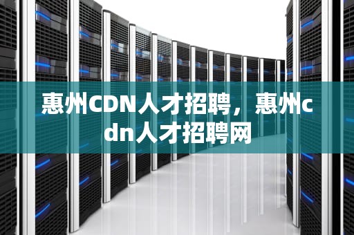 惠州CDN人才招聘，惠州cdn人才招聘网